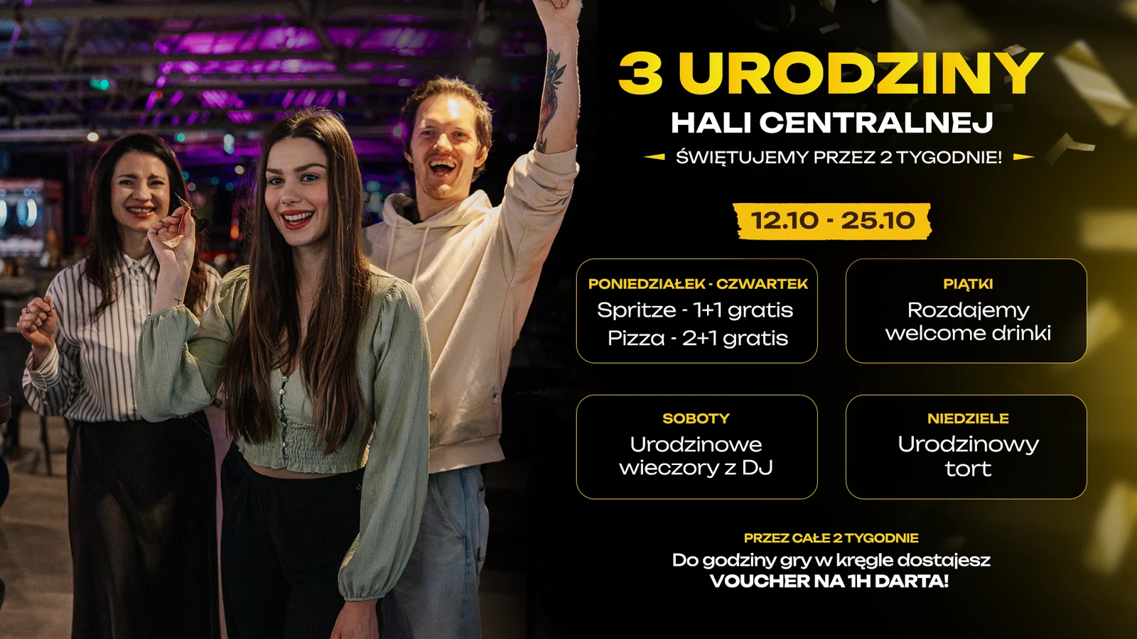 3. urodziny Hali Centralnej, 12.10–25.10. Poniedziałek–czwartek: spritze 1+1 gratis i pizza 2+1 gratis. Piątki: welcome drinki. Soboty: urodzinowe wieczory z DJ. Niedziele: urodzinowy tort. Przez całe dwa tygodnie do godziny gry w kręgle otrzymujesz voucher na 1 godzinę darta.